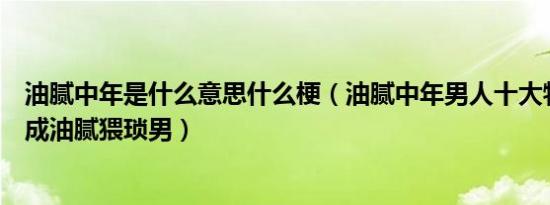 油腻中年是什么意思什么梗（油腻中年男人十大特征及避免成油腻猥琐男）