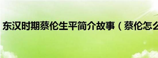 东汉时期蔡伦生平简介故事（蔡伦怎么死的）