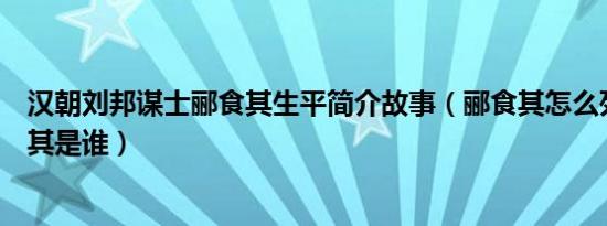 汉朝刘邦谋士郦食其生平简介故事（郦食其怎么死的及郦食其是谁）