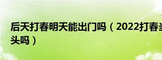 后天打春明天能出门吗（2022打春当天能洗头吗）