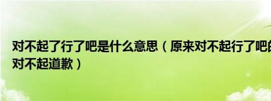 对不起了行了吧是什么意思（原来对不起行了吧的意思不是对不起道歉）