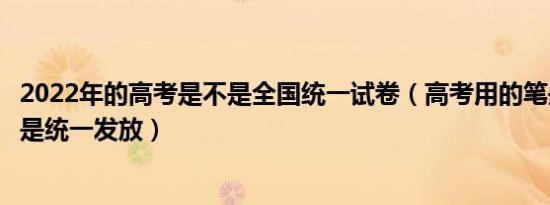 2022年的高考是不是全国统一试卷（高考用的笔是自带吗还是统一发放）