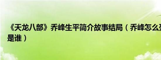 《天龙八部》乔峰生平简介故事结局（乔峰怎么死的及乔峰是谁）