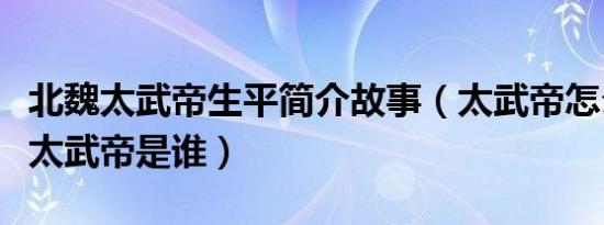 北魏太武帝生平简介故事（太武帝怎么死的及太武帝是谁）