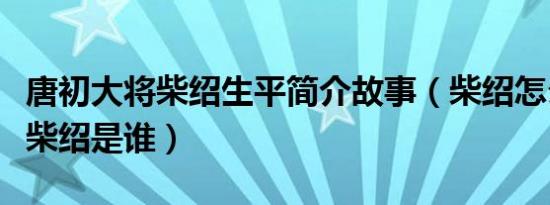 唐初大将柴绍生平简介故事（柴绍怎么死的及柴绍是谁）