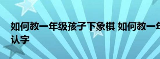 如何教一年级孩子下象棋 如何教一年级孩子认字 