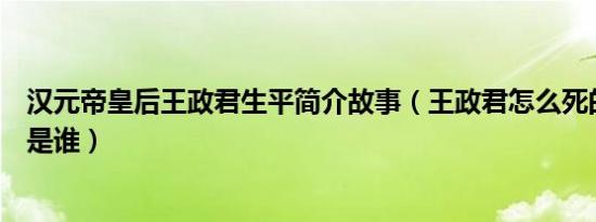 汉元帝皇后王政君生平简介故事（王政君怎么死的及王政君是谁）