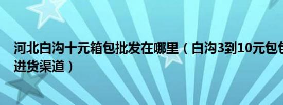 河北白沟十元箱包批发在哪里（白沟3到10元包包批发在哪进货渠道）