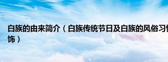 白族的由来简介（白族传统节日及白族的风俗习惯及白族服饰）