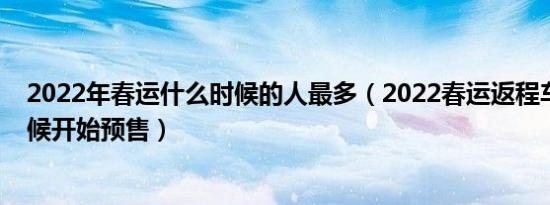 2022年春运什么时候的人最多（2022春运返程车票什么时候开始预售）