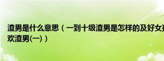 渣男是什么意思（一到十级渣男是怎样的及好女孩为什么喜欢渣男(一)）