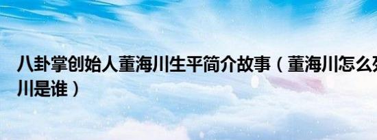 八卦掌创始人董海川生平简介故事（董海川怎么死的及董海川是谁）