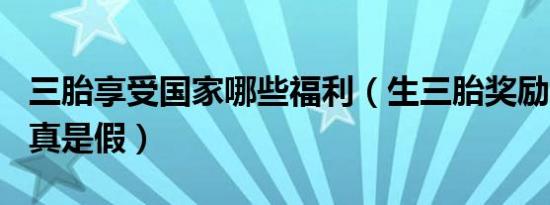 三胎享受国家哪些福利（生三胎奖励100万是真是假）