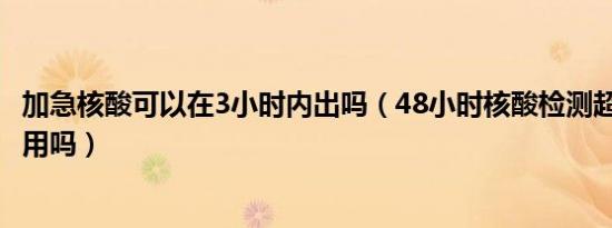 加急核酸可以在3小时内出吗（48小时核酸检测超出3小时有用吗）