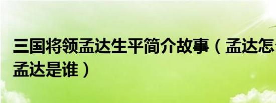 三国将领孟达生平简介故事（孟达怎么死的及孟达是谁）