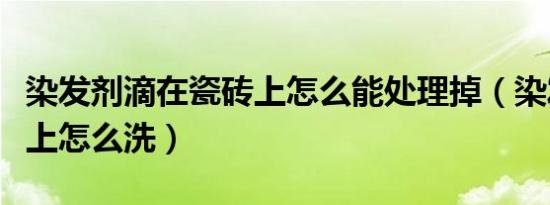 染发剂滴在瓷砖上怎么能处理掉（染发剂弄手上怎么洗）