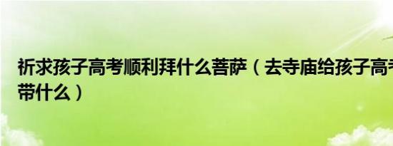 祈求孩子高考顺利拜什么菩萨（去寺庙给孩子高考祈福需要带什么）