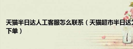 天猫半日达人工客服怎么联系（天猫超市半日达为什么无法下单）