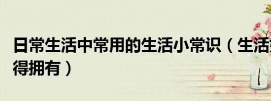 日常生活中常用的生活小常识（生活妙招你值得拥有）