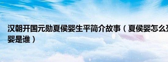 汉朝开国元勋夏侯婴生平简介故事（夏侯婴怎么死的及夏侯婴是谁）