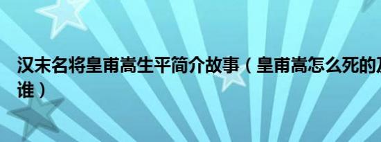 汉末名将皇甫嵩生平简介故事（皇甫嵩怎么死的及皇甫嵩是谁）