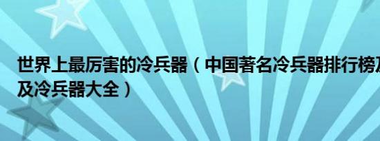 世界上最厉害的冷兵器（中国著名冷兵器排行榜及原始武器及冷兵器大全）