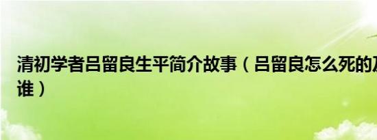 清初学者吕留良生平简介故事（吕留良怎么死的及吕留良是谁）