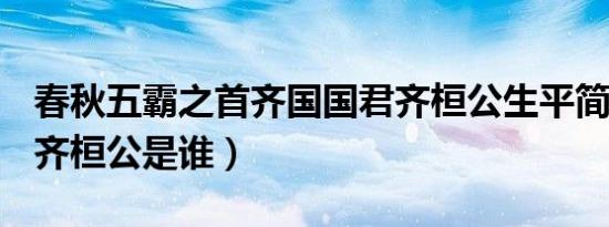 春秋五霸之首齐国国君齐桓公生平简介故事（齐桓公是谁）