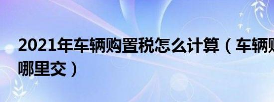 2021年车辆购置税怎么计算（车辆购置税在哪里交）