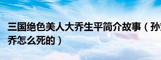 三国绝色美人大乔生平简介故事（孙策老婆大乔怎么死的）