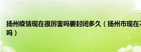 扬州疫情现在很厉害吗要封闭多久（扬州市现在不让进出了吗）