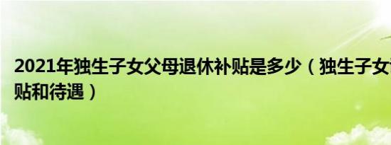 2021年独生子女父母退休补贴是多少（独生子女证有什么补贴和待遇）