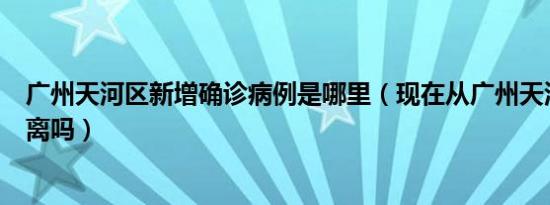 广州天河区新增确诊病例是哪里（现在从广州天河回来要隔离吗）