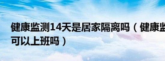 健康监测14天是居家隔离吗（健康监测14天可以上班吗）