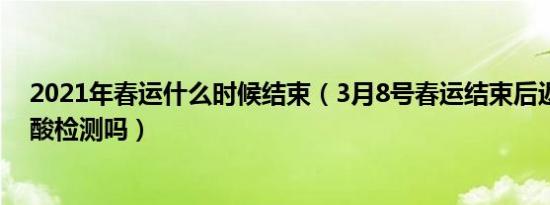 2021年春运什么时候结束（3月8号春运结束后返乡还要核酸检测吗）