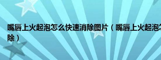 嘴唇上火起泡怎么快速消除图片（嘴唇上火起泡怎么快速消除）