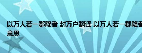 以万人若一郡降者 封万户翻译 以万人若一郡降者 封万户的意思 