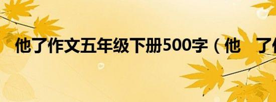 他了作文五年级下册500字（他   了作文）