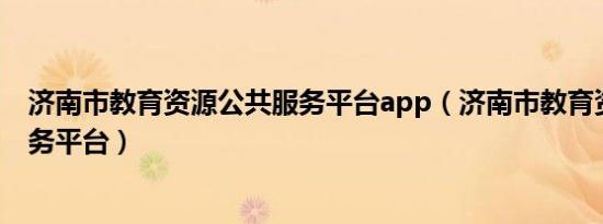 济南市教育资源公共服务平台app（济南市教育资源公共服务平台）