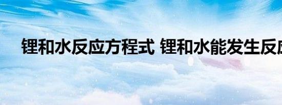 锂和水反应方程式 锂和水能发生反应吗 