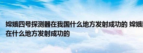 嫦娥四号探测器在我国什么地方发射成功的 嫦娥四号探测器在什么地方发射成功的 