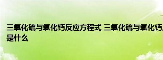 三氧化硫与氧化钙反应方程式 三氧化硫与氧化钙反应方程式是什么 