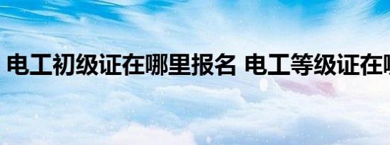 电工初级证在哪里报名 电工等级证在哪里考 