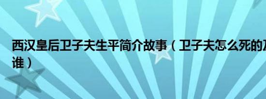 西汉皇后卫子夫生平简介故事（卫子夫怎么死的及卫子夫是谁）