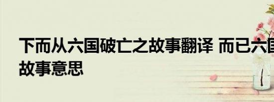 下而从六国破亡之故事翻译 而已六国破亡之故事意思 