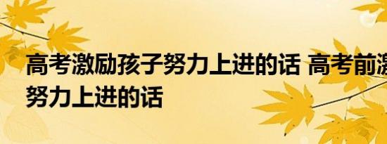 高考激励孩子努力上进的话 高考前激励孩子努力上进的话  