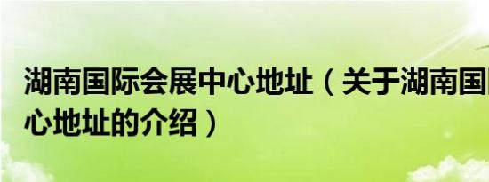 湖南国际会展中心地址（关于湖南国际会展中心地址的介绍）