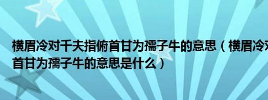 横眉冷对千夫指俯首甘为孺子牛的意思（横眉冷对千夫指俯首甘为孺子牛的意思是什么）