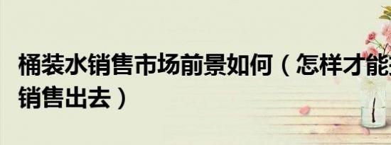 桶装水销售市场前景如何（怎样才能把桶装水销售出去）