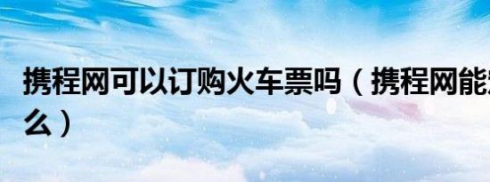 携程网可以订购火车票吗（携程网能定火车票么）